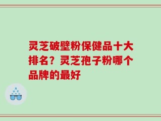 灵芝破壁粉保健品十大排名？灵芝孢子粉哪个品牌的最好