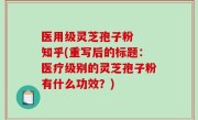 医用级灵芝孢子粉  知乎(重写后的标题：医疗级别的灵芝孢子粉有什么功效？)