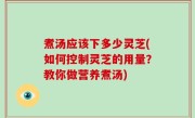 煮汤应该下多少灵芝(如何控制灵芝的用量？教你做营养煮汤)