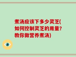 煮汤应该下多少灵芝(如何控制灵芝的用量？教你做营养煮汤)