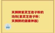 天狮牌紫灵芝孢子粉的功效(紫灵芝孢子粉：天狮牌的健康神器)