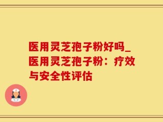 医用灵芝孢子粉好吗_医用灵芝孢子粉：疗效与安全性评估