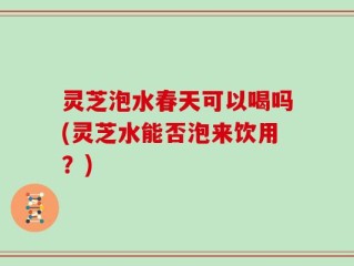 灵芝泡水春天可以喝吗(灵芝水能否泡来饮用？)
