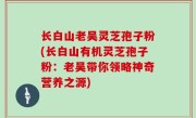 长白山老吴灵芝孢子粉(长白山有机灵芝孢子粉：老吴带你领略神奇营养之源)