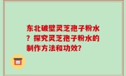 东北破壁灵芝孢子粉水？探究灵芝孢子粉水的制作方法和功效？