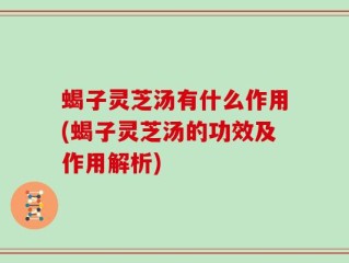 蝎子灵芝汤有什么作用(蝎子灵芝汤的功效及作用解析)