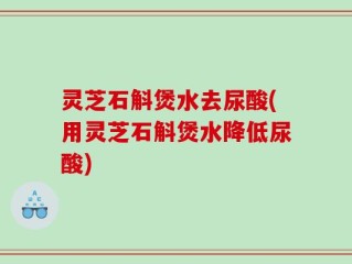 灵芝石斛煲水去尿酸(用灵芝石斛煲水降低尿酸)