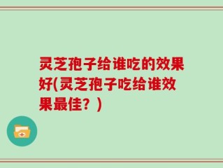 灵芝孢子给谁吃的效果好(灵芝孢子吃给谁效果最佳？)