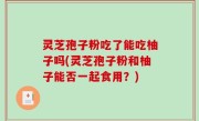 灵芝孢子粉吃了能吃柚子吗(灵芝孢子粉和柚子能否一起食用？)