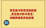 灵芝孢子粉灵芝的区别_灵芝孢子粉与灵芝：详解两者差异及应用