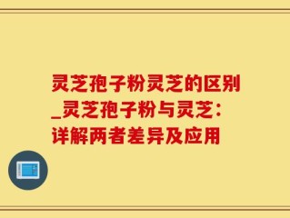 灵芝孢子粉灵芝的区别_灵芝孢子粉与灵芝：详解两者差异及应用