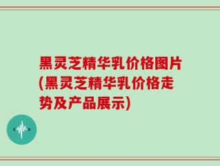黑灵芝精华乳价格图片(黑灵芝精华乳价格走势及产品展示)