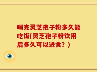 喝完灵芝孢子粉多久能吃饭(灵芝孢子粉饮用后多久可以进食？)