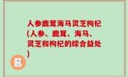 人参鹿茸海马灵芝枸杞(人参、鹿茸、海马、灵芝和枸杞的综合益处)