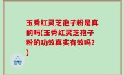 玉秀红灵芝孢子粉是真的吗(玉秀红灵芝孢子粉的功效真实有效吗？)