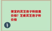 便宜的灵芝孢子粉胶囊价格？芝甫灵芝孢孑粉价格