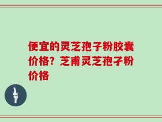 便宜的灵芝孢子粉胶囊价格？芝甫灵芝孢孑粉价格