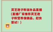 灵芝孢子粉滋补品直播(直播厂家推荐灵芝孢子粉营养保健品，赶快尝试！)