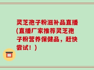 灵芝孢子粉滋补品直播(直播厂家推荐灵芝孢子粉营养保健品，赶快尝试！)
