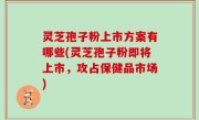 灵芝孢子粉上市方案有哪些(灵芝孢子粉即将上市，攻占保健品市场)