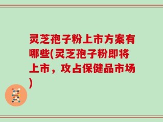 灵芝孢子粉上市方案有哪些(灵芝孢子粉即将上市，攻占保健品市场)
