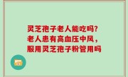 灵芝孢子老人能吃吗？老人患有高血压中风，服用灵芝孢子粉管用吗