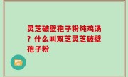 灵芝破壁孢子粉炖鸡汤？什么叫双芝灵芝破壁孢子粉