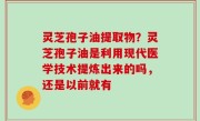 灵芝孢子油提取物？灵芝孢子油是利用现代医学技术提炼出来的吗，还是以前就有
