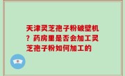 天津灵芝孢子粉破壁机？药房里是否会加工灵芝孢子粉如何加工的