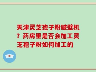 天津灵芝孢子粉破壁机？药房里是否会加工灵芝孢子粉如何加工的