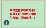 喝灵芝孢子粉的勺子(喝灵芝孢子粉的正确用勺方法，你知道吗？)