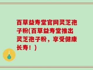 百草益寿堂官网灵芝孢子粉(百草益寿堂推出灵芝孢子粉，享受健康长寿！)