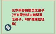 元岁荣养破壁灵芝孢子(元岁荣养进口破壁灵芝孢子，呵护健康倍轻松)