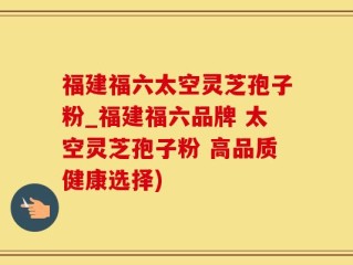 福建福六太空灵芝孢子粉_福建福六品牌 太空灵芝孢子粉 高品质健康选择)
