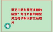 灵芝三萜与灵芝多糖的区别？为什么有的破壁灵芝孢子粉没有三萜成分