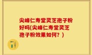 尖峰仁寿堂灵芝孢子粉好吗(尖峰仁寿堂灵芝孢子粉效果如何？)