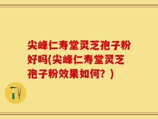 尖峰仁寿堂灵芝孢子粉好吗(尖峰仁寿堂灵芝孢子粉效果如何？)