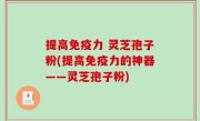 提高免疫力 灵芝孢子粉(提高免疫力的神器——灵芝孢子粉)