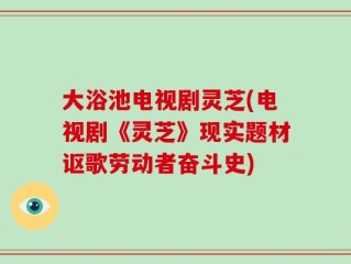 大浴池电视剧灵芝(电视剧《灵芝》现实题材讴歌劳动者奋斗史)