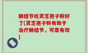 肺结节吃灵芝孢子粉好了(灵芝孢子粉有助于治疗肺结节，可靠有效)