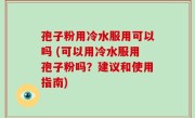 孢子粉用冷水服用可以吗 (可以用冷水服用孢子粉吗？建议和使用指南)