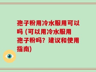 孢子粉用冷水服用可以吗 (可以用冷水服用孢子粉吗？建议和使用指南)
