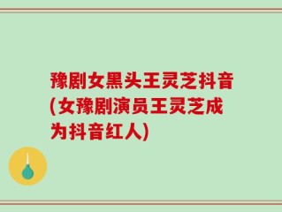 豫剧女黑头王灵芝抖音(女豫剧演员王灵芝成为抖音红人)