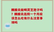 胰腺炎能喝灵芝孢子吗？胰腺炎出院一个月应该怎么吃有什么注意事项吗