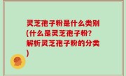 灵芝孢子粉是什么类别(什么是灵芝孢子粉？解析灵芝孢子粉的分类)