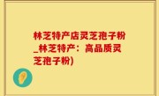 林芝特产店灵芝孢子粉_林芝特产：高品质灵芝孢子粉)