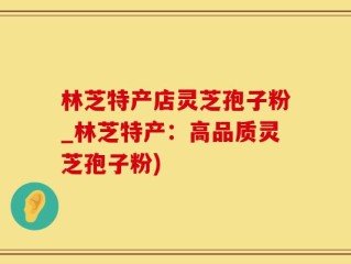 林芝特产店灵芝孢子粉_林芝特产：高品质灵芝孢子粉)