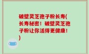 破壁灵芝孢子粉长寿(长寿秘密！破壁灵芝孢子粉让你活得更健康！)