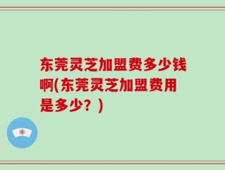 东莞灵芝加盟费多少钱啊(东莞灵芝加盟费用是多少？)