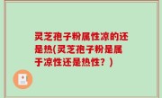 灵芝孢子粉属性凉的还是热(灵芝孢子粉是属于凉性还是热性？)